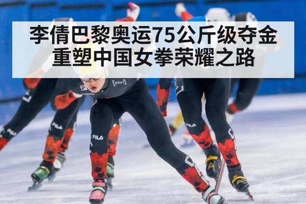 李倩巴黎奥运75公斤级夺金重塑中国女拳荣耀之路