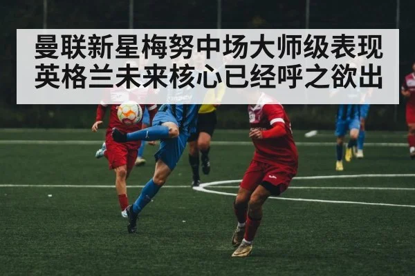 曼联新星梅努中场大师级表现 英格兰未来核心已经呼之欲出
